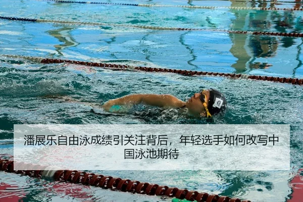 潘展乐自由泳成绩引关注背后，年轻选手如何改写中国泳池期待